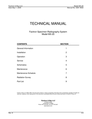 Faxitron X-Ray LLC Date May 1, 2009  Model MX-20 Manual No. 5081-9522  TECHNICAL MANUAL Faxitron Specimen Radiography System Model MX-20  CONTENTS  SECTION  General Information  1  Installation  2  Operation  3  Service  4  Schematics  5  Maintenance  6  Maintenance Schedule  7  Radiation Survey  8  Part List  9  Faxitron X-Ray LLC 2008, 2009. This document contains or refers to proprietary information that is protected by copyright. All rights are reserved. Copying or other reproduction of this document is prohibited without the prior written permission of Faxitron X-Ray LLC.  Faxitron X-Ray LLC 575 Bond Street Lincolnshire, IL 60069 Phone: 847-276-3427, Fax: 847-276-3437 www.faxitron.com  Rev. 9  0.0  