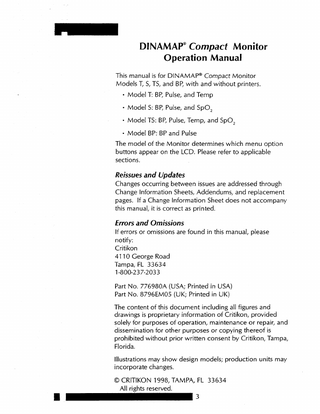 DINAMAP” Compact Monitor Operation Manual This manual is for DINAMAP@ Compact Monitor Models T, S, TS, and BP, with and without printers. l  l  l  l  Model T: BP, Pulse, and Temp Model S: BP, Pulse, and SpO, Model TS: BP, Pulse, Temp, and SpO, Model BP: BP and Pulse  The model of the Monitor determines which menu option buttons appear on the LCD. Please refer to applicable sections.  Reissues and Updates Changes occurring between issues are addressed through Change Information Sheets, Addendums, and replacement pages. If a Change Information Sheet does not accompany this manual, it is correct as printed.  Errors and Omissions If errors or omissions are found in this manual, please notify: Critikon 47 10 George Road Tampa, FL 33634 l-800-23 7-2033 Part No. 776980A (USA; Printed in USA) Part No. 8796EM05 (UK; Printed in UK) The content of this document including all figures and drawings is proprietary information of Critikon, provided solely for purposes of operation, maintenance or repair, and dissemination for other purposes or copying thereof is prohibited without prior written consent by Critikon, Tampa, Florida. Illustrations may show design models; production units may incorporate changes. 0 CRITIKON 1998, TAMPA, FL 33634 All rights reserved. 3  