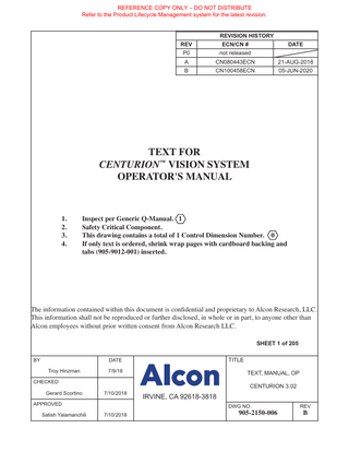 REFERENCE COPY ONLY – DO NOT DISTRIBUTE Refer to the Product Lifecycle Management system for the latest revision. ™  ™  TABLE OF CONTENTS SECTION ONE - GENERAL INFORMATION  PAGE #  General Description of the Centurion™ Vision System... 1.1 Key Features of the Centurion™ Vision System... 1.2 Indication(s) For Use... 1.3 Intended Use(s) Environments... 1.3 Phaco Handpiece Note... 1.3 Trademark Note... 1.3 Abbreviation Descriptions... 1.3 Accessory Equipment... 1.3 User Information – Environmental Considerations... 1.4 Universal Precautions... 1.4 Equipment Contains Radio Transmitters... 1.7 USA – Federal Communications Commission (FCC)... 1.7 Canada – Industry of Canada (IC)... 1.8 Europe – RED Directive 2014/53/EU... 1.8 Summary of Centurion™ System Wireless Certifications... 1.9 Warnings and Cautions... 1.10 Phaco Handpiece Care... 1.12 Phaco Handpiece Tips... 1.13 Ultraflow™ II I/A Handpiece... 1.14 Recommended Vacuum Range for I/A Tips (Metal or Polymer)... 1.14 Centurion™ Vitrectomy Probe... 1.14 INTREPID™ AutoSert™ IOL Injector... 1.15 Aspiration/Vacuum Adjustments... 1.15 Presurgical Check-out Tests... 1.16 IV Pole... 1.16 Footswitch... 1.16 Occlusion Tones... 1.17 Vacuum Tone... 1.17 Cautery, Diathermy, Coagulation Definition... 1.17 Coagulation Function... 1.18 VideOverlay System... 1.19 Consumable Packs and Single-Use Accessories... 1.20 Product Service... 1.21 Limited Warranty... 1.22 SECTION TWO - DESCRIPTION  PAGE #  Description of Centurion™ Vision System... 2.1 Centurion™ Vision System Console and Accessories... 2.2 Description Of Console... 2.2 Fluidics Module... 2.2 Front Display Panel and Touch Screen... 2.2 Adjustable Instrument Tray... 2.3 Front Panel Connectors... 2.3 Standby Power Switch... 2.4 Accessory Drawer... 2.4 Audio Speakers... 2.4 Locking Caster Wheels... 2.5 Handle Bar... 2.5 8065754021 L  iii  