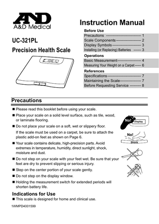 Instruction Manual UC-321PL Precision Health Scale  Before Use Precautions ---------------------------- 1 Scale Components -------------------- 2 Display Symbols ----------------------- 3 Installing (or Replacing) Batteries ------ 3 Operations Basic Measurement------------------- 4 Measuring Your Weight on a Carpet ----- 6 References Specifications--------------------------- 7 Maintaining the Scale----------------- 7 Before Requesting Service --------- 8  Precautions  Please read this booklet before using your scale.  Place your scale on a solid level surface, such as tile, wood, or laminate flooring.  No!  Display   Do not place your scale on a soft, wet or slippery floor. If the scale must be used on a carpet, be sure to attach the plastic add-on feet as shown on Page 6.  Your scale contains delicate, high-precision parts. Avoid extremes in temperature, humidity, direct sunlight, shock, moisture and dust.  Do not step on your scale with your feet wet. Be sure that your feet are dry to prevent slipping or serious injury.  Step on the center portion of your scale gently.  Do not step on the display window.  Holding the measurement switch for extended periods will shorten battery life.  Indications for Use  This scale is designed for home and clinical use. 1WMPD4001599  No! Shock  