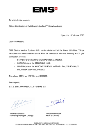 To whom it may concern, Object: Sterilization of EMS Swiss LithoClast® Trilogy handpiece  Nyon, the 16th of June 2020 Dear Sir / Madam,  EMS Electro Medical Systems S.A. hereby declares that the Swiss LithoClast Trilogy handpiece has been cleared by the FDA for sterilization with the following H2O2 gas sterilization process: -  STANDARD Cycle of the STERRAD® NX and 100NX,  -  SHORT Cycle of the STERRAD® 100S,  -  LUMEN Cycle of the AMSCO® V-PRO®1, V-PRO®1 Plus, V-PRO® 60, VPRO® maX and V-PRO® maX 2.  The related 510(k) are K181364 and K182490. Best regards, E.M.S. ELECTRO MEDICAL SYSTEMS S.A.  Jerome Blondeau Marketing Manager, Urology  Timothée Deblock Head of Quality  EMS ELECTRO MEDICAL SYSTEMS SA CH. DE LA VUARPILLIERE 31 – CH-1260 – SWITZERLAND – TEL 022 99 44 700 – FAX 022 99 44 701  
