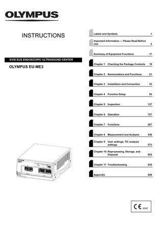 INSTRUCTIONS  Labels and Symbols  1  Important Information - Please Read Before Use  4  Summary of Equipment Functions  17  Chapter 1  Checking the Package Contents  19  Chapter 2  Nomenclature and Functions  21  Chapter 3  Installation and Connection  33  Chapter 4  Function Setup  65  Chapter 5  Inspection  137  Chapter 6  Operation  157  Chapter 7  Functions  207  Chapter 8  Measurement and Analysis  439  Chapter 9  User settings, TIC analysis settings  573  Chapter 10 Reprocessing, Storage, and Disposal  625  Chapter 11 Troubleshooting  635  Appendix  649  EVIS EUS ENDOSCOPIC ULTRASOUND CENTER  OLYMPUS EU-ME3  