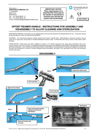Manufacturer  IMPORTANT NOTICE When reaming bone it is essential that a firm grip on the handle is maintained to minimize any risk that the reamer cuts eccentrically.  GREATBATCH MEDICAL SA 7, L'Echelette 2534 Orvin Switzerland Tél. : +41 (0)32 358 01 11 Fax : +41 (0)32 358 01 00 e-mail : orthoeurope@greatbatchmedical.com  0459  NON STERILE  OFFSET REAMER HANDLE : INSTRUCTIONS FOR ASSEMBLY AND DISASSEMBLY TO ALLOW CLEANING AND STERILISATION GREATBATCH MEDICAL instruments are not supplied sterile and should be cleaned and sterilised before first use. Instruments should be disassembled as shown for cleaning and sterilisation. CLEANING : The instruments should be soaked, cleaned and rinsed in purified water. Mild detergent, neutral pH solutions may be used, but no strong acid, strong alkali or fat based detergent should be used. A soft bristle brush may be used to clean hard to reach recesses. -6  STERILISATION : These parts have been validated to achieve a 10 sterility assurance level using steam sterilisation with a prevacuum cycle at 134°C for 3 minutes. It is important that process parameters are validated for each facility's individual type of equipment and load configuration. Each cleaning and sterilisation facility is responsible for the procedures of cleaning and inspection to ensure that the parts are processed in a manner to achieve adequate steam penetration and drying. EtO, gas plasma and other cold techniques should not be used.  DISASSEMBLY Step 3  Extract the interior part  Step 2 Step 1  Push and twist  Open the two halves Push and twist Step 4  Step 5 Step 6 Sterilization Step 7  Clean all the pieces before placing on the tray for sterilisation  Step 8 Clean all corners and recesses  D 3.3.1.31 rev 5 - Approuvé par signature sur la fiche de vie n° 2010.159 - Document effectif depuis le 04.05.2010  1/2  