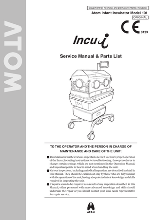 Equipment for neonatal and premature infants: Incubator  Atom Infant Incubator Model 101 ORIGINAL  0123  Service Manual & Parts List  TO THE OPERATOR AND THE PERSON IN CHARGE OF MAINTENANCE AND CARE OF THE UNIT: ●●This Manual describes various inspections needed to ensure proper operation of the Incu i, including instructions for troubleshooting, those procedures to change certain settings which are not mentioned in the Operation Manual, and important points to bear in mind when handling the unit. ●●Various inspections, including periodical inspection, are described in detail in this Manual. They should be carried out only by those who are fully familiar with the operation of the unit, having adequate technical knowledge and skills required in inspecting the unit. ●●If repairs seem to be required as a result of any inspection described in this Manual, either personnel with more advanced knowledge and skills should undertake the repair or you should contact your local Atom representative for repair service.  
