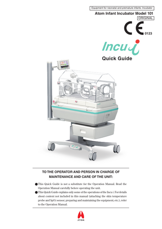 Equipment for neonatal and premature infants: Incubator  Atom Infant Incubator Model 101 ORIGINAL  0123  Quick Guide  TO THE OPERATOR AND PERSON IN CHARGE OF MAINTENANCE AND CARE OF THE UNIT: ● This Quick Guide is not a substitute for the Operation Manual. Read the Operation Manual carefully before operating the unit. ● This Quick Guide explains only some of the operations of the Incu i. For details about content not included in this manual (attaching the skin temperature probe and SpO2 sensor, preparing and maintaining the equipment, etc.), refer to the Operation Manual.  