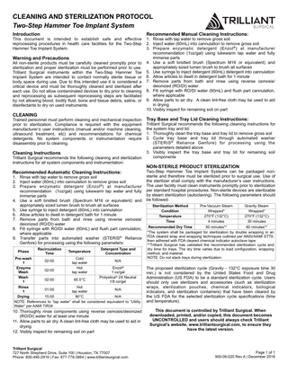 CLEANING AND STERILIZATION PROTOCOL Two-Step Hammer Toe Implant System Introduction  This document is intended to establish safe and effective reprocessing procedures in health care facilities for the Two-Step Hammer Toe Implant System.  Warning and Precautions  All non-sterile products must be carefully cleaned promptly prior to sterilization and proper sterilization must be performed prior to use. Trilliant Surgical instruments within the Two-Step Hammer Toe Implant System are intended to contact normally sterile tissue or body space during use. Due to this intended use it is considered a critical device and must be thoroughly cleaned and sterilized after each use. Do not allow contaminated devices to dry prior to cleaning and reprocessing as subsequent reprocessing steps are facilitated by not allowing blood, bodily fluid, bone and tissue debris, saline, or disinfectants to dry on used instruments.  CLEANING  Trained personnel must perform cleaning and mechanical inspection prior to sterilization. Compliance is required with the equipment manufacturer’s user instructions (manual and/or machine cleaning, ultrasound treatment, etc) and recommendations for chemical detergents. No system components or instrumentation require disassembly prior to cleaning.  Cleaning Instructions  Trilliant Surgical recommends the following cleaning and sterilization instructions for all system components and instrumentation:  Recommended Automatic Cleaning Instructions:  1. Rinse with tap water to remove gross soil 2. Inject water (60mL) into cannulation to remove gross soil 3. Prepare enzymatic detergent (Enzol ® ) at manufacturer recommendation (1oz/gal) using lukewarm tap water and fully immerse parts 4. Use a soft bristled brush (Spectrum M16 or equivalent) and appropriately sized lumen brush to brush all surfaces 5. Use syringe to inject detergent (60mL) into cannulation 6. Allow articles to dwell in detergent bath for 1 minute 7. Remove parts from bath and rinse using reverse osmosis/ deionized (RO/DI) water 8. Fill syringe with RO/DI water (60mL) and flush part cannulation, where applicable 9. Transfer parts into automated washer (STERIS® Reliance Genfore) for processing using the following parameters: Phase  Recirculation Time  Temperature  Detergent Type and Concentration  Pre-wash Cold 02:00 N/A 1 tap water Enzyme Hot Enzol® 02:00 Wash tap water 1 oz/gal Wash Prolystica® 2X Neutral 02:00 65.5°C 1 1/8 oz/gal Rinse Hot 01:00 N/A 1 tap water Drying 15:00 90°C N/A NOTE: References to “tap water” shall be considered equivalent to “Utility Water” per AAMI TIR34  10. Thoroughly rinse components using reverse osmosis/deionized (RO/DI) water for at least one minute 11. Allow parts to air dry. A clean lint-free cloth may be used to aid in drying 12. Visibly inspect for remaining soil on part  Trilliant Surgical 727 North Shepherd Drive, Suite 100 | Houston, TX 77007 Phone: 800-495-2919 | Fax: 877-778-3864 | www.trilliantsurgical.com  Recommended Manual Cleaning Instructions:  1. Rinse with tap water to remove gross soil 2. Inject water (60mL) into cannulation to remove gross soil 3. Prepare enzymatic detergent (Enzol ® ) at manufacturer recommendation (1oz/gal) using lukewarm tap water and fully immerse parts 4. Use a soft bristled brush (Spectrum M16 or equivalent) and appropriately sized lumen brush to brush all surfaces 5. Use syringe to inject detergent (60mL) detergent into cannulation 6. Allow articles to dwell in detergent bath for 1 minute 7. Remove parts from bath and rinse using reverse osmosis/ deionized (RO/DI) water 8. Fill syringe with RO/DI water (60mL) and flush part cannulation, where applicable 9. Allow parts to air dry. A clean lint-free cloth may be used to aid in drying 10. Visibly inspect for remaining soil on part  Tray Base and Tray Lid Cleaning Instructions:  Trilliant Surgical recommends the following cleaning instructions for the system tray and lid: 1. Thoroughly clean the tray base and tray lid to remove gross soil 2. Cycle tray base and tray lid through automated washer (STERIS ® Reliance Genfore) for processing using the parameters detailed above 3. Visibly inspect the tray base and tray lid for remaining soil components  NON-STERILE PRODUCT STERILIZATION  Two-Step Hammer Toe Implant Systems can be packaged nonsterile and therefore must be sterilized prior to surgical use. Use of the sterilizer shall comply with the manufacturer’s user instructions. The user facility must clean instruments promptly prior to sterilization per standard hospital procedures. Non-sterile devices are sterilizable by steam sterilization (autoclaving). The following parameters should be followed: Sterilization Method Pre-Vacuum Steam Gravity Steam Condition Wrapped* Wrapped* Temperature 270°F (132°C) 270°F (132°C) Time 4 minutes 30 minutes Recommended Dry Time 50 minutes** 60 minutes** *The system shall be packaged for sterilization by double wrapping in an FDA cleared wrap and wrapping techniques outlined per ANSI/AAMI ST79, then adhered with FDA cleared chemical indicator autoclave tape. **Trilliant Surgical has validated the recommended sterilization cycle and dry time for trays. The dry time varies due to load configuration, wrapping method, and material. NOTE: Do not stack trays during sterilization.  The proposed sterilization cycle (Gravity - 132°C exposure time 30 min.) is not considered by the United States Food and Drug Administration (US FDA) to be a standard sterilization cycle. Users should only use sterilizers and accessories (such as sterilization wraps, sterilization pouches, chemical indicators, biological indicators, and sterilization containers) that have been cleared by the US FDA for the selected sterilization cycle specifications (time and temperature). This document is controlled by Trilliant Surgical. When downloaded, printed, and/or copied, this document becomes UNCONTROLLED and users should always check Trilliant Surgical’s website, www.trilliantsurgical.com, to ensure they have the latest version.  Page 1 of 1 900-06-020 Rev A | December 2018  