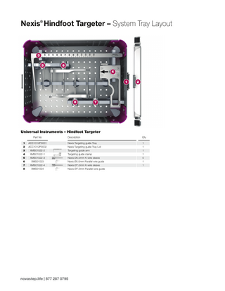 Nexis® Hindfoot Targeter – System Tray Layout  3 5  6 4 1  8  2  7  Universal Instruments – Hindfoot Targeter Part No 1 2 3 4 5 6 7 8  ACC1012P0001 ACC1012P0002 XMS01022-2 XMS01022-1 XMS01022-3 XMS01023 XMS01022-4 XMS01024  Description  Qty  Nexis Targeting guide Tray Nexis Targeting guide Tray Lid Targeting guide arm Targeting guide clamp Nexis Ø5.0mm K-wire sleeve Nexis Ø5.0mm Parallel wire guide Nexis Ø7.0mm K-wire sleeve Nexis Ø7.0mm Parallel wire guide  1 1 1 1 5 1 1  novastep.life | 877 287 0795  