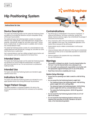 English  Hip Positioning System Instructions for Use  Device Description  Contraindications  The Supine Hip Positioning System and the Lateral Hip Positioning System are platforms for providing hip distraction and joint manipulation during arthroscopic hip procedures.  • Hip arthroscopy is contraindicated in the presence of ankyloses or advanced arthrofibrosis. Soft tissue compromise, whether from disease, trauma or previous surgery, may contraindicate the passage of instruments into the hip joint.  The traditional Supine Hip Positioning System consists of a universal distractor mast, well leg holder, supine table attachment, transfer board assembly, perineal post, storage cart, and either Active Heel[tm] Traction Boots or Leather Boots. An advanced option is available, which includes two universal distractor masts. The Lateral Hip Positioning System consists of a universal distractor mast, a lateral attachment with perineal pad, a storage cart, and either an Active Heel Traction Boot or Leather Boot. Each universal distractor mast has a sliding carriage for gross traction and a fine distraction crank for fine adjustment to the tension force.  Intended Users The Supine Hip Positioning System and the Lateral Hip Positioning System are intended to be used by healthcare professionals in accordance with these instructions for use. The use environment is a professional healthcare facility.  Intended Use The Supine and Lateral Hip Positioning Systems are intended to apply operative tension force.  Indications for Use The Supine and Lateral Hip Positioning Systems are indicated for use to apply operative tension force during arthroscopic hip procedures.  Target Patient Groups The patient population is comprised of patients in for whom a hip arthroscopic procedure is determined to be necessary by the operating surgeon.  • Bony compromise, either of the joint architecture or potential stress risers, regardless of the cause, may contraindicate application of the traction forces necessary for hip arthroscopy. • Severe obesity may be a relative contraindication to arthroscopic intervention. • Advanced disease states with destruction of the hip joint contraindicate arthroscopy as there can be no reasonable expectation of symptomatic improvement. • Previous surgeries to the operative limb may contraindicate the use of hip distraction.  Warnings • This product is shipped non-sterile. It must be cleaned before the first use. It must be cleaned before every subsequent use. • It is the health care professional’s responsibility to be familiar with the appropriate surgical techniques prior to use of this device. • Read these instructions completely prior to use.  System Setup Warnings • Ensure that the operating room table is rated for a 400 lb/181 kg patient. • Do not exceed the Hip Positioning System’s weight limit: – The Traditional Supine Hip Positioning System: 400 lb/181 kg patient weight limit with a well leg holder. – The Advanced Supine Hip Positioning System: 330 lb/150 kg patient weight limit with two universal distractor masts. – The Lateral Hip Positioning System: 400 lb/181 kg patient weight limit. • Do not exceed the Hip Positioning System’s limits of a 27–36” (68–91 cm) inseam. • Do not exceed the Hip Positioning System’s minimum and maximum foot size limits of US size 5 female to US size 14 male, or the international equivalent.  2  10601480 Rev. A  Instructions for Use  