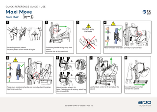 QUICK REFERENCE GUIDE - USE  Maxi Move From chair 1  2  3  4 Do NOT apply the brake  Place sling around patient. Place leg straps on the inside of thighs.  Positioning handle facing away from patient. Spreader bar at shoulder level.  5  6  Attach shoulder strap clips correctly to spreader bar.  7  8  Use handset control to lift and adjust the patient.  Move lift away from chair. Transfer the patient.  A  B  Press down positioning handle and correctly attach leg strap clips to spreader bar.  Attach leg clips straight (A). Note! Patient prone to kicking, attach leg clips crossed (B).  001-01388-EN Rev 0 • 05/2020 • Page 1/2  