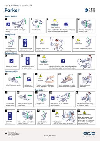 QUICK REFERENCE GUIDE - USE  Parker Prefill footwell  !2  1  !3  4  Risk of scalding Make sure the bathtub is in upright position.  Seat patient 5  6  2  7  8 Risk of falling  1  Open the bathtub door fully.  Adjust bathtub height to suit the patient.  Bathe patient  1  Risk of entrapment  2  Close and lock the bathtub door.  Help the patient enter the bathtub.  10  9  The filling stops when the footwell is filled.  Press auto fill button. Feel the water with a bare hand, adjust temperature if needed.  Close the drain.  11  Risk of scalding Recline the bathtub.  Press auto fill button to add water. Feel the water with a bare hand, adjust temperature if needed.  Adjust bathtub height to suit caregiver.  Shower patient 12  13  14  15  16  Risk of scalding Lift off the shower handle.  Activate the shower button.  17  18  Deactivate the shower button.  Place the shower handle in the holder.  22  23  Press the shower handle trigger. Feel the water with a bare hand.  End bath  Make sure the water is below the door opening.  ArjoHuntleigh AB Hans Michelsensgatan 10 211 20 Malmö, Sweden www.arjo.com  Wash and shower the patient.  19  20  21  Open the drain.  With intervals, tilt the bathtub to upright position.  Keep the patient warm using the shower or towels.  24  25  2  26 Risk of falling  1  Lower the bathtub.  Let the patient feel the water. Adjust temperature if needed.  Open the bathtub door fully.  Dry the patient. Help the patient leave the bathtub.  08.AL.00_7EN • 04/2023  Risk of contamination After each patient: clean and disinfect the bathtub according to the instructions in the IFU or Cleaning and disinfection QRG.  