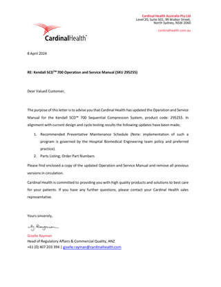 Cardinal Health Australia Pty Ltd Level 20, Suite 501, 99 Walker Street, North Sydney, NSW 2060 cardinalhealth.com.au  8 April 2024  RE: Kendall SCDTM 700 Operation and Service Manual (SKU 295255)  Dear Valued Customer,  The purpose of this letter is to advise you that Cardinal Health has updated the Operation and Service Manual for the Kendall SCD™ 700 Sequential Compression System, product code: 295255. In alignment with current design and cycle testing results the following updates have been made; 1. Recommended Preventative Maintenance Schedule (Note: implementation of such a program is governed by the Hospital Biomedical Engineering team policy and preferred practice). 2. Parts Listing; Order Part Numbers Please find enclosed a copy of the updated Operation and Service Manual and remove all previous versions in circulation. Cardinal Health is committed to providing you with high quality products and solutions to best care for your patients. If you have any further questions, please contact your Cardinal Health sales representative.  Yours sincerely,  Giselle Rayman Head of Regulatory Affairs & Commercial Quality, ANZ +61 (0) 407 203 394 | giselle.rayman@cardinalhealth.com  