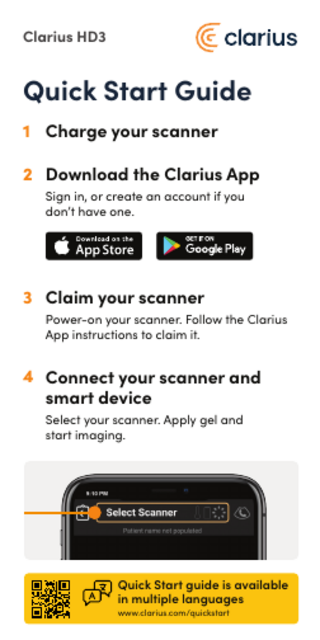Clarius HD3  Quick Start Guide 1 Charge your scanner 2 Download the Clarius App Sign in, or create an account if you don’t have one.  3 Claim your scanner Power-on your scanner. Follow the Clarius App instructions to claim it.  4 Connect your scanner and smart device Select your scanner. Apply gel and start imaging.  Quick Start guide is available in multiple languages www.clarius.com/quickstart  