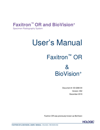 Faxitron™ OR and BioVision+ Specimen Radiography System  Table of Contents ... 0-3 Forward ... 0-5 Indications for Use ... 0-5 SECTION 1: 1.0.0 1.1.0 1.1.1  User’s Manual – Faxitron OR & BioVision+ ... Introduction ... Warning and Caution Symbols in this Manual... Warning and Caution Symbols on the Label ...  1-1 1-2 1-2 1-3  SECTION 2: 2.0.0 2.1.0 2.2.0 2.3.0 2.3.1 2.3.2 2.3.3 2.3.4 2.4.0 2.5.0 2.6.0  Radiation Safety and X-Rays ... Introduction ... X-rays ... Sources of Radiation ... Biological Effects of Radiation... Deterministic and Stochastic Effects ... Radiosensitivity ... Risks from Radiation Exposure ... Conclusions on Health Risks ... ICRP Dose Limits... Risk Management ... References...  2-1 2-2 2-2 2-2 2-3 2-4 2-5 2-5 2-6 2-6 2-7 2-8  SECTION 3: 3.0.0 3.0.1 3.0.2 3.0.3 3.1.0 3.2.0 3.3.0 3.4.0 3.5.0  About Your Faxitron OR / BioVision+ ... Overview ... DICOM Version ... Service and Troubleshooting ... Schedule of Maintenance ... Specifications ... Compliance Requirements and Safety Measures ... X-Ray Control System ... Shielding and Attentuation ... ALARA ...  3-1 3-2 3-2 3-3 3-3 3-4 3-5 3-5 3-6 3-6  SECTION 4: 4.0.0 4.1.0 4.2.0  Faxitron OR & BioVision+ Installation and Set-up ... System Warnings & Precautions... BioVision Setup... Moving the BioVision ...  4-1 4-2 4-5 4-6  SECTION 5: 5.0.0 5.1.0 5.1.1 5.1.2 5.2.0 5.2.1 5.2.2 5.3.0  Quick Start – Basic Operation of the Faxitron OR & BioVision+ DR System 5-1 Quick Start Overview ... 5-2 Power Up Sequence ... 5-3 System Start Up ... 5-3 Calibration ... 5-4 Image Acquisition... 5-5 Entering Patient Data Manually ... 5-5 Starting Exposure ... 5-6 System Shut Down ... 5-6  FAXITRON OR & BIOVISION+ USERS MANUAL | HOLOGIC | REVISION 052  0-3  