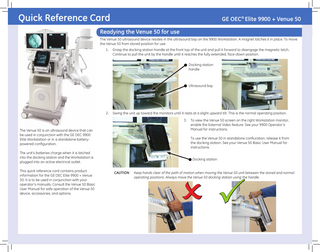 Quick Reference Card  GE OEC® Elite 9900 + Venue 50  Readying the Venue 50 for use The Venue 50 ultrasound device resides in the ultrasound bay on the 9900 Workstation. A magnet latches it in place. To move the Venue 50 from stored position for use: 1.  Grasp the docking station handle at the front top of the unit and pull it forward to disengage the magnetic latch. Continue to pull the unit by the handle until it reaches the fully extended, face-down position. Docking station handle  Ultrasound bay  2.  Swing the unit up toward the monitors until it rests at a slight upward tilt. This is the normal operating position. 3.  The Venue 50 is an ultrasound device that can be used in conjunction with the GE OEC 9900 Elite Workstation or in a standalone batterypowered configuration.  To use the Venue 50 in standalone confiuration, release it from the docking station. See your Venue 50 Basic User Manual for instructions.  The unit’s batteries charge when it is latched into the docking station and the Workstation is plugged into an active electrical outlet. This quick reference card contains product information for the GE OEC Elite 9900 + Venue 50. It is to be used in conjunction with your operator’s manuals. Consult the Venue 50 Basic User Manual for safe operation of the Venue 50 device, accessories, and options.  To view the Venue 50 screen on the right Workstation monitor, enable the External Video feature. See your 9900 Operator’s Manual for instructions.  Docking station CAUTION  Keep hands clear of the path of motion when moving the Venue 50 unit between the stored and normal operating positions. Always move the Venue 50 docking station using the handle.    
