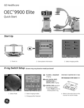 GE Healthcare  OEC 9900 Elite ®  Quick Start  Start Up  1. Power on.  2. Enter patient information.  3. Select imaging profile.  X-ray Switch Setup (Screens may vary based on model purchased) FLUORO or ROADMAP imaging HLF, DIGITAL SPOT, SUBTRACTION or DIGITAL CINE imaging DIGITAL CINE operation (on selected models) * Select PULSE button to initiate pulsed x-ray. 1. Select Mode  2. Select imaging modes. 3. Change profile if desired.  4. Refer to the status bar on the monitor for active modes.  