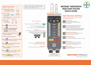 For complete operational information, warnings,  cautions, please refer to the MEDRAD MRXperion CIT] and Injection System operation manual.  INJECTION STEPS  ®  1. Install syringes and spikes.  Syringe A (Contrast) = Short spike Syringe B (Saline) = Long spike  2. Fill the syringes.  "' E G N RI Y S  < E G N  meDRaD® MRXperion  Double pressCID and a.to fill the syringes.  i�i i)ii: )'"B  Wait 3-5 seconds for Auto Fill to complete to avoid  3 •  5. Press  e,J  I�)  syringes facing down.  7. Connect tubing to the patient IV. 8. Press  (C)J  9. Press  RIil  Press to activate the priming function. Button illuminates to indicate that the operator can begin priming.  [I 5.  AUTO FILL Double press the A and B buttons to Auto Fill the syringes. To change the Auto Fill volume, press A or B once. Then use the + or - buttons. Press A or B again to begin Auto Fill to the adjusted volume.  +o confirm that you have  6. Rotate the injector head with the  • 4. PRIME BUTTON  2. FILLING THE SYRINGES  to prime air from tubing.  expelled all air from the syringes and tubing. {Illuminated= You have checked for air.)  ■  MANUALLY FILL Enable the piston controls by pressing the Enable Piston Button. {. �� , .,. �;;,..  �  Use the Forward and Reverse Piston controls or  the Manual Knobs (shown below) to change the amount of fluid in the syringes.  ■  12. START/HOLD BUTTON  10. Press  to lock the protocol from the control room.  I CHECKED FOR AIR CONFIRMATION BUTTON Press to confirm that the operator has examined the syringes and tubing for the presence of air. Illuminates to indicate that the operator has confirmed that the syringes and tubing have been inspected for the presence of air. (A confirmed check for air is required to continue.) ENABLE PISTON CONTROL BUTTON Press to activate the forward and reverse piston controls. Deactivates after ten seconds of inactivity.  [1 8.  •o perform an optional test injection. (Fast blinking= Test injection in progress.)  •o activate KVO (keep vein open). (Illuminated = KVO in progress.)  INJECTOR HEAD CONTROLS These steps correspond to the Injector head only, For complete steps see injection steps on the left.  A = Contrast B = Saline (flush)  4. Press  MEDRAD® MRXPERION INJECTION SYSTEM QUICK GUIDE  Press to initiate an injection when the system is Armed. Press to hold an injection in progress.  liJ  ABORT BUTTON Press to terminate the injection and disarm the injector.  TEST INJECT BUTTON Press to initiate a test injection. Blinks to indicate that the operator can perform a test injection.  9. KVO BUTTON Press to activate the KVO (keep vein open) feature. Blinks to indicate that the operator can start KVO to maintain patency of the patient connection.  11. ARM BUTTON  Press to arm the system after the protocol has been locked from the control room.  11. Press� on the injector head or on the display to arm the injector.  12. Press (  @  )on the injector head or  Pod to start the injection.  MANUAL KNOBS Locked during Auto Fill or when Enable Piston Control is activated. Can be used to manually fill the syringes.  meDRaD® MRXperion MR Injection System  