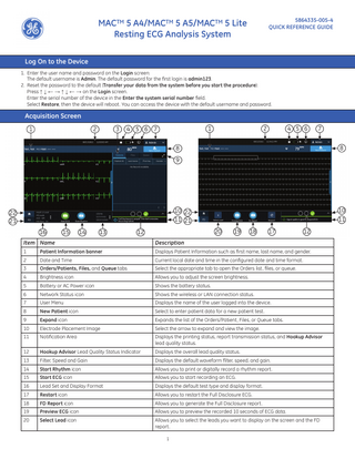 MACTM 5 A4/MACTM 5 A5/MACTM 5 Lite Resting ECG Analysis System  5864335-005-4 QUICK REFERENCE GUIDE  Log On to the Device 1. Enter the user name and password on the Login screen: The default username is Admin. The default password for the first login is admin123. 2. Reset the password to the default (Transfer your data from the system before you start the procedure): Press ↑ ↓ ← → ↑ ↓ ← → on the Login screen. Enter the serial number of the device in the Enter the system serial number field. Select Restore, then the device will reboot. You can access the device with the default username and password.  Acquisition Screen  1  Item Name  Description  1  Patient Information banner  Displays Patient Information such as ﬁrst name, last name, and gender.  2  Date and Time  Current local date and time in the conﬁgured date and time format.  3  Orders/Patients, Files, and Queue tabs  Select the appropriate tab to open the Orders list, files, or queue.  4  Brightness icon  Allows you to adjust the screen brightness.  5  Battery or AC Power icon  Shows the battery status.  6  Network Status icon  Shows the wireless or LAN connection status.  7  User Menu  Displays the name of the user logged into the device.  8  New Patient icon  Select to enter patient data for a new patient test.  9  Expand icon  Expands the list of the Orders/Patient, Files, or Queue tabs.  10  Electrode Placement Image  Select the arrow to expand and view the image.  11  Notiﬁcation Area  Displays the printing status, report transmission status, and Hookup Advisor lead quality status.  12  Hookup Advisor Lead Quality Status Indicator  Displays the overall lead quality status.  13  Filter, Speed and Gain  Displays the default waveform ﬁlter, speed, and gain.  14  Start Rhythm icon  Allows you to print or digitally record a rhythm report.  15  Start ECG icon  Allows you to start recording an ECG.  16  Lead Set and Display Format  Displays the default test type and display format.  17  Restart icon  Allows you to restart the Full Disclosure ECG.  18  FD Report icon  Allows you to generate the Full Disclosure report.  19  Preview ECG icon  Allows you to preview the recorded 10 seconds of ECG data.  20  Select Lead icon  Allows you to select the leads you want to display on the screen and the FD report. 1  
