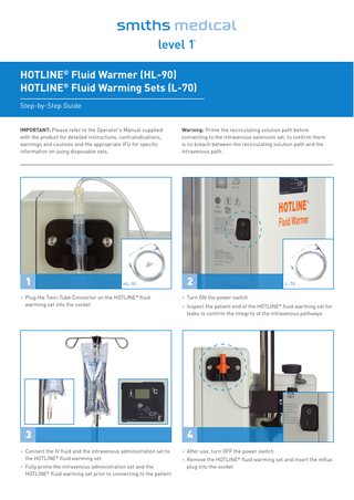 HOTLINE® Fluid Warmer (HL-90) HOTLINE® Fluid Warming Sets (L-70) Step-by-Step Guide IMPORTANT: Please refer to the Operator’s Manual supplied with the product for detailed instructions, contraindications, warnings and cautions and the appropriate IFU for specific information on using disposable sets.  Warning: Prime the recirculating solution path before connecting to the intravenous extension set, to confirm there is no breach between the recirculating solution path and the intravenous path.  •1  •2  HL-90  • Plug the Twin-Tube Connector on the HOTLINE® fluid warming set into the socket  • Turn ON the power switch  •3  •4  • Connect the IV fluid and the intravenous administration set to the HOTLINE® fluid warming set  • After use, turn OFF the power switch  • Fully prime the intravenous administration set and the HOTLINE® fluid warming set prior to connecting to the patient  L-70  • Inspect the patient end of the HOTLINE® fluid warming set for leaks to confirm the integrity of the intravenous pathways  • Remove the HOTLINE® fluid warming set and insert the reflux plug into the socket  