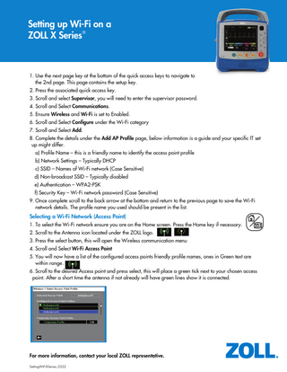 Setting up Wi-Fi on a ZOLL X Series®  1. Use the next page key at the bottom of the quick access keys to navigate to the 2nd page. This page contains the setup key. 2. Press the associated quick access key. 3. Scroll and select Supervisor, you will need to enter the supervisor password. 4. Scroll and Select Communications. 5. Ensure Wireless and Wi-Fi is set to Enabled. 6. Scroll and Select Configure under the Wi-Fi category 7. Scroll and Select Add. 8. Complete the details under the Add AP Profile page, below information is a guide and your specific IT set up might differ. a) Profile Name – this is a friendly name to identify the access point profile b) Network Settings – Typically DHCP c) SSID – Names of Wi-Fi network (Case Sensitive) d) Non-broadcast SSID – Typically disabled e) Authentication – WPA2-PSK f) Security Key – Wi-Fi network password (Case Sensitive) 9. Once complete scroll to the back arrow at the bottom and return to the previous page to save the Wi-Fi network details. The profile name you used should be present in the list.  Selecting a Wi-Fi Network (Access Point) 1. To select the Wi-Fi network ensure you are on the Home screen. Press the Home key if necessary. 2. Scroll to the Antenna icon located under the ZOLL logo. 3. Press the select button, this will open the Wireless communication menu 4. Scroll and Select Wi-Fi Access Point 5. You will now have a list of the configured access points friendly profile names, ones in Green text are within range. 6. Scroll to the desired Access point and press select, this will place a green tick next to your chosen access point. After a short time the antenna if not already will have green lines show it is connected.  1  For more information, contact your local ZOLL representative. SettingWiFiXSeries_0222  
