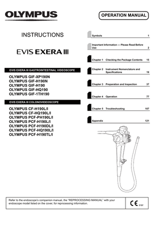 OPERATION MANUAL  INSTRUCTIONS  Symbols  1  Important Information - Please Read Before Use  2  Chapter 1  Checking the Package Contents  15  EVIS EXERA III GASTROINTESTINAL VIDEOSCOPE  Chapter 2  Instrument Nomenclature and Specifications  19  OLYMPUS GIF-XP190N OLYMPUS GIF-H190N OLYMPUS GIF-H190 OLYMPUS GIF-HQ190 OLYMPUS GIF-1TH190  Chapter 3  Preparation and Inspection  37  Chapter 4  Operation  77  Chapter 5  Troubleshooting  107  EVIS EXERA III COLONOVIDEOSCOPE  OLYMPUS CF-H190L/I OLYMPUS CF-HQ190L/I OLYMPUS PCF-PH190L/I OLYMPUS PCF-H190L/I OLYMPUS PCF-H190DL/I OLYMPUS PCF-HQ190L/I OLYMPUS PCF-H190TL/I  Appendix  Refer to the endoscope’s companion manual, the “REPROCESSING MANUAL” with your endoscope model listed on the cover, for reprocessing information.  121  