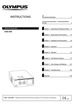 INSTRUCTIONS  Ultrasonic Generator  Labels and Symbols  1  Important Information - Please Read Before Use  3  Chapter 1  Inspecting the Package Contents  13  Chapter 2  Nomenclature and Functions  15  Chapter 3  Installation and Connections  29  Chapter 4  Inspection  57  Chapter 5  Operation  81  Chapter 6  Push Button Functions  97  Chapter 7  Care, Storage, and Disposal  121  Chapter 8  Troubleshooting  125  USG-400  Appendix  USA: CAUTION: Federal law restricts this device to sale by or on the order of a physician.  149  