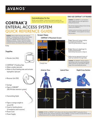 ONLY USE CORTRAK* 2 IF TRAINED  Contraindications For Use DO NOT use the CORTRAK* 2 Enteral Access System for patients with implanted medical devices that may be affected by electromagnetic fields.  CORTRAK*2 ENTERAL ACCESS SYSTEM QUICK REFERENCE GUIDE WARNING: Failure to follow instructions when setting up CORTRAK* 2 including Receiver Unit (RU) can lead to injuries and/or death. Transmitting Stylet tip position and track displayed on CORTRAK* 2 Monitor is affected by variables including RU positioning on patient, patient size and build, anatomical variances, and movement of RU relative to patient.  WARNING: The CORTRAK* 2 is not intended to replace qualified clinicians in the supervision of feeding tube placements. Only clinicians trained according to Avanos training should use the CORTRAK* 2 . Institution protocols must always supersede the use of the CORTRAK*2 . Clinical judgment must always take precedence.  Screen Views  CORTRAK* 2 Placement Screen Y-axis: Represents patient midline for properly positioned RU (See Set Up Instructions in Step 4)  Rx Only  Supplies  X-axis: Represents diaphragm for properly positioned RU (See Set Up Instructions in Step 4)  • Monitor Unit (MU)  Yellow tracing represents history of Stylet tip movement through body  • CORTRAK* 2 Feeding Tube • Water-soluble lubricant • Water to flush feeding tube and activate hydrophilic lubricant  WARNING: The CORTRAK* 2 Monitor displays a representation of the Transmitting Stylet tip path relative to the RU. This representation is NOT an image of the actual feeding tube position.  Change View  Anterior View  Lateral View  Depth Cross Section  • Receiver Unit (RU) • Syringe • Tape or CORGRIP* (NG/NI tube retention system)  Anterior View  Lateral View  Depth Cross Section  • Transmitting Stylet • Tape or orange weight to secure RU • Towel or leveling device (If needed to level receiver) • Power Cord • Power Supply  WARNING: DO NOT use CORTRAK* 2 with catheters other than Avanos Medical CORFLO* feeding tubes that are compatible with this system. Potential complications with the CORTRAK* 2 are those normally associated with the risks of feeding tube placements (for example, lung intubations and pneumothorax).  