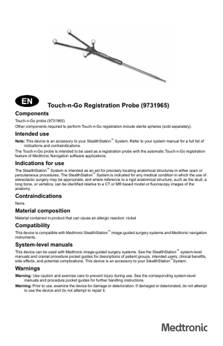 Touch-n-Go Registration Probe (9731965) Components Touch-n-Go probe (9731965) Other components required to perform Touch-n-Go registration include sterile spheres (sold separately).  Intended use Note: This device is an accessory to your StealthStation™ System. Refer to your system manual for a full list of indications and contraindications. The Touch-n-Go probe is intended to be used as a registration probe with the automatic Touch-n-Go registration feature of Medtronic Navigation software applications.  Indications for use The StealthStation™ System is intended as an aid for precisely locating anatomical structures in either open or percutaneous procedures. The StealthStation™ System is indicated for any medical condition in which the use of stereotactic surgery may be appropriate, and where reference to a rigid anatomical structure, such as the skull, a long bone, or vertebra, can be identified relative to a CT or MR based model or fluoroscopy images of the anatomy.  Contraindications None.  Material composition Material contained in product that can cause an allergic reaction: nickel  Compatibility This device is compatible with Medtronic StealthStation™ image-guided surgery systems and Medtronic navigation instruments.  System-level manuals This device can be used with Medtronic image-guided surgery systems. See the StealthStation™ system-level manuals and cranial procedure pocket guides for descriptions of patient groups, intended users, clinical benefits, side effects, and potential complications. This device is an accessory to your StealthStation™System.  Warnings Warning: Use caution and exercise care to prevent injury during use. See the corresponding system-level manuals and procedure pocket guides for further handling instructions. Warning: Prior to use, examine the device for damage or deterioration. If damaged or deteriorated, do not attempt to use the device and do not attempt to repair it.  