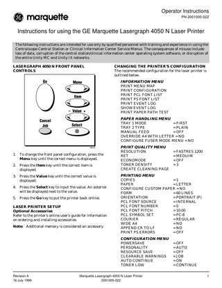Operator Instructions PN 2001005-022  Instructions for using the GE Marquette Lasergraph 4050 N Laser Printer The following instructions are intended for use only by qualified personnel with training and experience in using the Centralscope Central Station or Clinical Information Center Service Menus. The consequences of misuse include loss of data, corruption of the central station/clinical information center operating system software, or disruption of the entire Unity MC and Unity IX networks. LASERGRAPH 4050 N FRONT PANEL CONTROLS  CHANGING THE PRINTER’S CONFIGURATION The recommended configuration for the laser printer is outlined below. INFORMATION MENU PRINT MENU MAP PRINT CONFIGURATION PRINT PCL FONT LIST PRINT PS FONT LIST PRINT EVENT LOG SHOW EVENT LOG PRINT PAPER PATH TEST PAPER HANDLING MENU TRAY 1 MODE = FIRST TRAY 2 TYPE = PLAIN MANUAL FEED = OFF OVERRIDE A4 WITH LETTER = NO CONFIGURE FUSER MODE MENU = NO  1. To change the front panel configuration, press the Menu key until the correct menu is displayed. 2. Press the Item key until the correct item is displayed. 3. Press the Value key until the correct value is displayed. 4. Press the Select key to input the value. An asterisk will be displayed next to the value. 5. Press the Go key to put the printer back online. LASER PRINTER SETUP Optional Accessories Refer to the printer’s online user’s guide for information on ordering and installing accessories. Note: Additional memory is considered an accessory.  PRINT QUALITY MENU RESOLUTION RET ECONOMODE TONER DENSITY CREATE CLEANING PAGE  PRINTING MENU COPIES =1 PAPER = LETTER CONFIGURE CUSTOM PAPER = NO FORM = 60 LINES ORIENTATION = PORTRAIT (P) PCL FONT SOURCE = INTERNAL PCL FONT NUMBER =0 PCL FONT PITCH = 10.00 PCL SYMBOL SET = PC-8 COURIER = REGULAR WIDE A4 = NO APPEND CR TO LF = NO PRINT PS ERRORS = OFF CONFIGURATION MENU POWERSAVE PERSONALITY RESOURCE SAVE CLEARABLE WARNINGS AUTO CONTINUE TONER LOW  Revision A 16 July 1999  = FASTRES 1200 = MEDUIM = OFF =3  Marquette Lasergraph 4050 N Laser Printer 2001005-022  = OFF = AUTO = OFF = JOB = ON = CONTINUE 1  