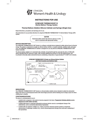 INSTRUCTIONS FOR USE GYNECARE THERMACHOICE* III Uterine Balloon Therapy System  Thermal Balloon Ablation Silicone Catheter and Syringe (Single-Use) Read all directions, precautions and warnings prior to use. This instructions for use provides directions for using the GYNECARE THERMACHOICE* III Uterine Balloon Therapy (UBT) System. CAUTION Federal law (USA) restricts this device to sale by or on the order of a physician with appropriate training.  DEVICE DESCRIPTION The GYNECARE THERMACHOICE III UBT System is a software-controlled device designed to ablate uterine tissue by thermal energy. The system is comprised of a single-use silicone balloon catheter, a reusable controller, umbilical cable, and power cord. The GYNECARE THERMACHOICE III Catheter is designed for use only with the GYNECARE THERMACHOICE III UBT System Controller. The silicone balloon catheter is 1) connected to the controller, 2) inserted through the cervix into the uterus, 3) filled with sterile, injectable fluid (5% dextrose in water- D5W) carefully stabilizing the pressure to 160-180 mmHg pressure, and 4) activated to thermally ablate endometrial tissue by maintaining a temperature of approximately 87°C (188°F) for 8 minutes.  GYNECARE THERMACHOICE III Single-use Silicone Balloon Catheter with Fluid Circulation and Umbilical Cable  INDICATIONS The GYNECARE THERMACHOICE III UBT System is a thermal balloon ablation device intended to ablate the endometrial lining of the uterus in premenopausal women with menorrhagia (excessive uterine bleeding) due to benign causes for whom childbearing is complete.  CONTRAINDICATIONS The device is contraindicated for use in • • •  A patient who is pregnant or who wants to become pregnant in the future. Pregnancies following ablation can be dangerous for both mother and fetus. A patient with known or suspected endometrial carcinoma (uterine cancer) or premalignant change of the endometrium, such as unresolved adenomatous hyperplasia. A patient with any anatomic condition (e.g., history of previous classical cesarean sections or transmural myomectomy) or pathologic condition (e.g., chronic immunosuppressive therapy) that could lead to weakening of the myometrium.  389605.R06.indd 1  10/12/07 4:09:18 PM  