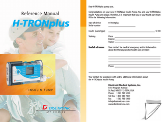 Table of contents Page Introduction: safe and efficient use of the H-TRONplus Insulin Pump 6 1 Warnings and precautions 7 1.1 Warnings...7 1.2 Precautions...10 2 Description and functions of the H-TRONplus 13 2.1 Safety and warning installations of the H-TRONplus... 13 2.2 Handling and display... 14 2.3 Operating status (STOP/RUN)... 16 2.4 Programmable settings... 17 2.5 Accessories and disposables... 18 3 Set up your pump 21 3.1 Insert and change batteries...22 3.1.1 Insert the batteries...24 3.1.2 Change the batteries...25 3.2 Insert/remove both batteries...25 3.2.1 Insert both batteries...25 3.2.2 Remove both batteries...26 3.3 Set the clock...27 3.4 Program the basal rates...28 3.4.1 Program a basal rate for each hour...29 3.4.2 Program the same basal rate for several hours...31 3.4.3 Change basal rates...31 3.5 Review basal rate programming...32 4 Prepare the cartridge and attach the infusion set 34 4.1 Fill the cartridge...34 4.1.1 Prepare the cartridge (Steps 1 to 7)...35 4.1.2 Fill the cartridge (Steps 8 to 17)...36 4.1.3 Insert the piston rod into the cartridge (Steps 18 to 22)...37 4.1.4 Attach the infusion set and insert the cartridge into the cartridge compartment (Steps 23 to 30)...37 4.2 Half-fill the plastic cartridge...38  2  H-TRONplus Reference Manual  H-TRONplus Reference Manual  3  