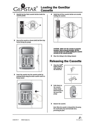 Loading the GemStar Cassette 1  Identify the four black cassette latches inside the cassette pocket.  2  Line up the cassette as shown (with the flow stop button facing the pump).  4  Verify that all four cassette latches are securely holding the cassette.  CAUTION: Make sure the cassette is properly installed. When properly installed, all four cassette latches are visibly holding the cassette securely in the cassette pocket. 5  Place the tubing in the tubing channel.  Releasing the Cassette  3  1  Close the CAIR® (roller) clamp or slide clamp on the distal line.  2  Push down on the cassette release (large black button) on the top of the pump.  3  Remove the cassette.  Insert the cassette into the cassette pocket by pushing firmly along the entire cassette until it is firmly seated.  Note: When the cassette is released from the pump, the cassette flow stop automatically closes, preventing free flow.  9-084-CR1-17  ©2002 Hospira, Inc.  
