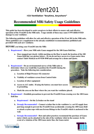 iVent201 ICU Ventilation “Anytime, Anywhere”  Recommended MRi Safety Usage Guidelines This guide has been developed to assist caregivers in their efforts to ensure safe and effective operation of the iVent201 in the MRi suite. Usage outside of these may cause UNWARRANTED damage to your ventilator. The following guidelines will allow for safe and effective operation of the iVent 201 in the MRi suite. These guidelines are a supplement to the already established recommendations published and provided with each new ventilator.  BEFORE you bring your iVent201 into the MRi: 1. Requirement! - Have your MRi suite Gauss mapped for the 100 Gauss field line. a. Once mapped put clearly visible marking on the floor to mark the location of the 100 Gauss field line (see picture below). If you do not have access to a Gauss meter then contact Taleb Medical on 03 9330 4940 and arrange for a demo and Quote.  2. Requirement! - Do an environmental survey of the MRi suite to determine where you would like to position the iVent201 during the procedure. Take the following into consideration: a. Location of High Pressure O2 connector b. Visibility of ventilator screen from Control Suite c. Location of other equipment d. Access to A/C outlet. If using the battery you must have access to grounding.  100 Gauss field line  e. Mark the area on the floor where the you want the ventilator placed. 3. Requirement! - Establish precautions to prevent the iVent201 from crossing over the 100 Gauss field line a. Requirement! - Set the 2x brakes on the stand b. Strongly Recommended! - Connect a tether line to the ventilator i.e. cut O2 supply hose just long enough to prevent the iVent201 from accidentally crossing the 100 Gauss field or attach a nylon rope with non ferrous fittings to the iVent201 which is anchored to the wall. c. Strongly Recommended! - Best and safest practices recommend the purchase of Gauss meter which can be attached to the side of the ventilator whist in the scanner. In the event of a violation of the 100 Gauss meter line, the Gauss meter  