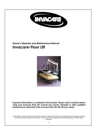 Owner’s Operator and Maintenance Manual  Invacare® Floor Lift  Important information is contained in this booklet. Please read it carefully before using your Invacare Floor Lift. Consult your doctor, therapist or other qualified professional to determine if the Invacare Floor Lift will suit your needs.  All information, including pricing and specifications, subject to change without prior notice. Photographs are for illustration purposes ® only & may vary from actual product. Invacare , and Yes, you can., are trademarks of Invacare Corporation. © 2008 Invacare Corporation.  1  