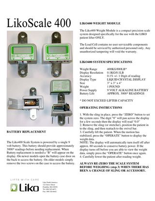 LIKO400 WEIGHT MODULE The Liko400 Weight Module is a compact precision scale system designed specifically for the use with the LIKO patient lifter ONLY. The Load Cell contains no user serviceable components and should be serviced by authorized personnel only. Any unauthorized tampering will void the warranty.  LIKO400 SYSTEM SPECIFICATIONS Weight Range Display Resolution Accuracy Display Type Size Weight Power Supply Battery Life  400KG/880LB* 0.1KG/0.1LB 0.1% +/- 1 Digit of reading LIQUID CRYSTAL DISPLAY 3” x 3” x 4” 1 POUND 9 VOLT ALKALINE BATTERY APPROX. 3000* READINGS  * DO NOT EXCEED LIFTER CAPACITY OPERATING INSTRUCTIONS  BATTERY REPLACEMENT  The Liko400 Scale System is powered by a single 9 volt battery. This battery should provide approximately 3000* readings before needing replacement. When Battery replacement is needed a “B” will appear on the display. On newer models open the battery case door on the back to access the battery. On older models simply remove the two screws on the case to access the battery.  Liko North America 122 Grove Street Franklin, MA 02038 Tel: 888-545-6671 Fax: 508-528-6642  1. With the sling in place, press the “ZERO” button to set the system zero. The digit “0” will pan across the display for a few seconds then the display will read “0.0” 2. Remove the sling (or stretcher), position the patient in to the sling, and then reattach to the swivel bar. 3. Carefully lift the patient. When the motion has stabilized, press the “OPERATE” button to display the weight data. NOTE: The display will automatically turn itself off after approx. 60 seconds to conserve battery power. If the display turns off before you are able to view the weight data, simply press the “OPERATE” button once again. 4. Carefully lower the patient after reading weight. ALWAYS RE-ZERO THE SCALE SYSTEM BEFORE WEIGHING (step 3) WHEN THERE HAS BEEN A CHANGE OF SLING OR ACCESSORY.  