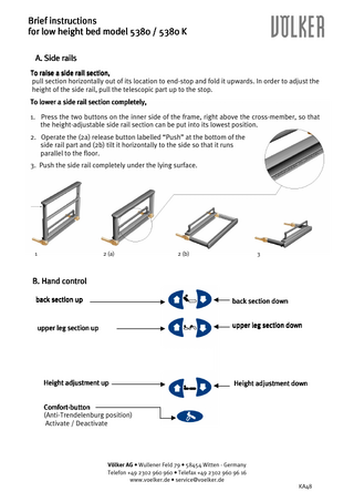 Brief instructions for low height bed model 5380 / 5380 K A. Side rails To raise a side rail section, pull section horizontally out of its location to end-stop and fold it upwards. In order to adjust the height of the side rail, pull the telescopic part up to the stop. To lower a side rail section completely, 1. Press the two buttons on the inner side of the frame, right above the cross-member, so that the height-adjustable side rail section can be put into its lowest position. 2. Operate the (2a) release button labelled “Push” at the bottom of the side rail part and (2b) tilt it horizontally to the side so that it runs parallel to the floor. 3. Push the side rail completely under the lying surface.  1  2 (a)  2 (b)  3  B. Hand control back section up  back section down  upper leg section up  upper leg section down  Height adjustment up  Height adjustment down  ComfortComfort-button (Anti-Trendelenburg position) Activate / Deactivate  Völker AG • Wullener Feld 79 • 58454 Witten - Germany Telefon +49 2302 960 960 • Telefax +49 2302 960 96 16 www.voelker.de • service@voelker.de KA48  
