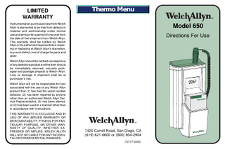 LIMITED WARRANTY  Thermo Menu  Instrumentation purchased new from Welch Allyn is warranted to be free from defects in material and workmanship under normal use and service for a period of one year from the date of first shipment from Welch Allyn. This warranty shall be fulfilled by Welch Allyn or its authorized representative repairing or replacing at Welch Allyn's discretion, any such defect, free of charge for parts and labor.  Model 650 Directions For Use  Welch Allyn should be notified via telephone of any defective product and the item should be immediately returned, securely packaged and postage prepaid to Welch Allyn. Loss or damage in shipment shall be at purchaser's risk. Welch Allyn will not be responsible for loss associated with the use of any Welch Allyn product that (1) has had the serial number defaced, (2) has been repaired by anyone other than an authorized Welch Allyn Service Representative, (3) has been altered, or (4) has been used in a manner other than in accordance with instructions. THIS WARRANTY IS EXCLUSIVE AND IN LIEU OF ANY IMPLIED WARRANTY OR MERCHANTABILITY, FITNESS FOR PARTICULAR PURPOSE, OR OTHER WARRANTY OF QUALITY, WHETHER EXPRESSED OR IMPLIED, WELCH ALLYN WILL NOT BE LIABLE FOR ANY INCIDENTAL OR CONSEQUENTIAL DAMAGES.  7420 Carroll Road, San Diego, CA (619) 621-6600 or (800) 854-2904 70777-000C  