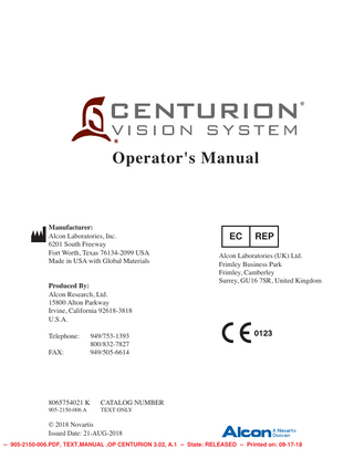 TABLE OF CONTENTS SECTION ONE - GENERAL INFORMATION  PAGE #  Overview of Centurion* Vision System... 1.1 Key Features of the Centurion* Vision System... 1.2 Indications For Use... 1.3 Intended Use Environments... 1.3 Phaco Handpiece Note... 1.3 Trademark Note... 1.3 Abbreviation Descriptions... 1.3 Accessory Equipment... 1.3 User Information – Environmental Considerations... 1.4 Universal Precautions... 1.4 Equipment Contains Radio Transmitters... 1.7 USA – Federal Communications Commission (FCC)... 1.7 Canada – Industry of Canada (IC)... 1.8 Europe – RED Directive 2014/53/EU... 1.8 Summary of Centurion*6VWHP:LUHOHVV&HUWL¿FDWLRQV... 1.9 Warnings And Cautions... 1.10 Phaco Handpiece Care... 1.12 Phaco Handpiece Tips... 1.13 8OWUDÀRZ* II I/A Handpiece... 1.14 Recommended Vacuum Range for I/A Tips (Metal or Polymer)... 1.14 Centurion* Vitrectomy Probe... 1.14 Intrepid* AutoSert* IOL Injector... 1.15 Aspiration/Vacuum Adjustments... 1.15 Presurgical Check-out Tests... 1.16 IV Pole... 1.16 Footswitch... 1.16 Occlusion Tones... 1.17 Vacuum Tone... 1.17 &DXWHU'LDWKHUP&RDJXODWLRQ'H¿QLWLRQ... 1.17 Coagulation Function... 1.18 VideOverlay System... 1.19 Consumable Packs and Single-Use Accessories... 1.20 Product Service... 1.21 Limited Warranty... 1.22 6SHFL¿FDWLRQV... 1.23 Abbreviations Used With The Centurion* Vision System... 1.23 Icons Used With Centurion* Vision System... 1.24 Labeling on Centurion* Vision System... 1.25 Coagulation Power Outputs... 1.27 Summary of Alcon Default Settings... 1.28  8065754021 K -- 905-2150-006.PDF, TEXT,MANUAL ,OP CENTURION 3.02, A.1 -- State: RELEASED -- Printed on: 09-17-18  iii  