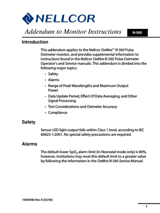 1  Addendum to Monitor Instructions  N-560  Introduction This addendum applies to the Nellcor OXIMAX® N-560 Pulse Oximeter monitor, and provides supplemental information to instructions found in the Nellcor OXIMAX N-560 Pulse Oximeter Operator’s and Service manuals. This addendum is divided into the following major topics: • Safety • Alarms • Range of Peak Wavelengths and Maximum Output Power • Data Update Period, Effect Of Data Averaging, and Other Signal Processing • Test Considerations and Oximeter Accuracy • Compliance  Safety Sensor LED light output falls within Class 1 level, according to IEC 60825-1:2001. No special safety precautions are required.  Alarms The default lower SpO2 alarm limit (in Neonatal mode only) is 80%, however, institutions may reset this default limit to a greater value by following the information in the OXIMAX N-560 Service Manual.  10009486 Rev A (05/06) 1  