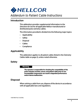 Addendum to Patient Cable Instructions Introduction This addendum provides supplemental information to the Directions for Use for all applicable Nellcor manufactured or distributed pulse oximetry cables. The information provided is divided into the following major topics: •  Applicability  •  Safety  •  Disposal  •  Cables  •  Compliance  Applicability This addendum applies to all patient cables (listed in the Oximetry Cables table on page 2), unless noted otherwise.  Safety Warning The operator is responsible for checking the compatibility of the pulse oximetry monitor, sensor, and patient cable prior to use. Incompatible components can result in degraded performance and/or device malfunction.  Disposal When retiring a cable from use, dispose of the device in accordance with all applicable laws and regulations.  N-550 10007890 Rev B (05/06)  1  