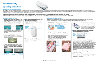 Operating Instructions neoBLUE® cozy LED Phototherapy Overview The neoBLUE cozy LED Phototherapy System is a lightweight and portable device that is positioned underneath the baby to deliver phototherapy via blue light emitting diodes (LEDs). The neoBLUE cozy system consists of an enclosed LED light panel, a mattress, a disposable mattress cover, and a power supply. The blue LEDs emit light in the range of 400 – 550 nm (peak wavelength 450-470 nm). This range corresponds to the peak absorption of light by bilirubin, and is thus considered to be the most effective for the treatment of newborn jaundice.  Warning! The device should not be used on its own outside of an enclosure. There is a potential for the baby to roll off the device. Warning! The device uses ambient air to keep the LEDs cool. Do not use the device if the ambient temperature is warmer than 30ºC (86ºF). Setting up the neoBLUE cozy Device  Administering Phototherapy Treatment  1. Plug the power supply into the base of the neoBLUE cozy device. Route the power cord of the neoBLUE cozy device so that it lies outside the vicinity of the baby and is plugged into a grounded (3-prong) power outlet.  neoBLUE cozy power cord  4. Place the disposable mattress cover over the neoBLUE cozy mattress. Use only the mattress and covers supplied with the device to ensure proper delivery of light to the baby. disposable mattress cover  mattress  The channel in the base of the enclosure can be used to route the cable to the head of the device.  Note: If you are sensitive to the blue light, use the neoBLUE cozy device in a well-lighted area. You may also place bumpers, head protectors, or rolled up blankets on the neoBLUE cozy mattress, around the baby. 1. ATTENTION: Cover the baby’s eyes with protective eye shields prior to initiating phototherapy.  Rolled up blankets, head protectors or bumpers can be placed within the device as needed. Ensure that they do not compromise phototherapy treatment to the baby. Ensure that blankets are not blocking vents.  Biliband® Eye Protectors Sizes: Micro (P/N 900644)  Premature (P/N 900643)  Regular (P/N 900642)  3. Turn on the phototherapy device by moving the power switch to the ON “I” position. 2. Place the baby (unclothed) in the neoBLUE cozy device on top of the covered mattress. Note: The baby’s head should be positioned at the curved end of the device. The baby should be placed with his/her back against the mattress.  2. Place the neoBLUE cozy device in an enclosure (e.g., bassinet). The bassinet’s mattress may be removed prior to placing the neoBLUE cozy device. 5. Place the covered neoBLUE cozy mattress into the neoBLUE cozy system so that it lies flat.  A blanket may be placed over the baby for added warmth. Head at curved end of device Baby’s back against mattress  3. Position the neoBLUE cozy device so that the air vents are not covered by blankets or clothing or positioned against obstructing surfaces.  Power Switch  Red indicator light  Note: If the surface temperature of the LED panel becomes too warm, the phototherapy light will automatically shut off as the ventilation fan continues to operate. A red blinking light will alert you to check the air vents and ensure that they are not obstructed. Once the temperature has decreased, the blue LEDs will automatically turn back on; however, the red flashing light will remain on. To inactivate the blinking light, power off the neoBLUE cozy system and then power it back on. Note: Turn off the neoBLUE cozy light when feeding or diapering the baby.  neoBLUE cozy rear view  air vents  neoBLUE cozy front view  4. Upon completion of administering phototherapy, turn off the neoBLUE cozy device (move power switch to Standby “ ” position).  [Continued on Reverse Side]  �  