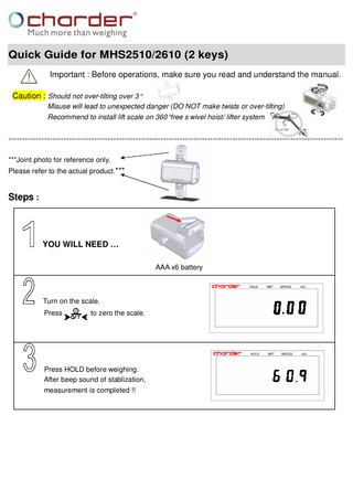 Quick Guide for MHS2510/2610 (2 keys) Important : Before operations, make sure you read and understand the manual. Caution : Should not over-tilting over 3° Misuse will lead to unexpected danger (DO NOT make twists or over-tilting) Recommend to install lift scale on 360° free s wivel hoist/ lifter system  ------------------------------------------------------------------------------------------------------------------------***Joint photo for reference only. Please refer to the actual product.***  Steps :  YOU WILL NEED … AAA x6 battery  Turn on the scale. Press  to zero the scale.  Press HOLD before weighing. After beep sound of stablization, measurement is completed !!  