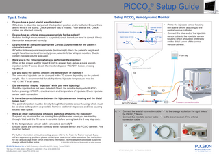 PiCCO2® Setup Guide Tips & Tricks •  Do you have a good arterial waveform trace? If the trace is absent or dampened check patient position and/or catheter. Ensure there are no kinks in the tubing. Check pressure bag is inflated. Flush arterial line. Check cables are attached correctly.  •  Do you have an arterial pressure appropriate for the patient? If a false low/high measurement is suspected, check transducer level is correct. Check the monitor was zeroed correctly.  •  Do you have an adequate/appropriate Cardiac Output/Index for the patient’s clinical situation? If Cardiac Index appears inappropriate (too low/high) check the patient’s height and weight have been entered correctly (press patient info bar at top of monitor). Check correct injectate volume was used.  •  Did you inject the correct amount and temperature of injectate? The amount of injectate can be changed in the TD screen depending on the patient weight. 15cc is recommended for adult patients. Injectate temperature must be < 8° C / 46° F in all cases.  •  Did the monitor display “injection” while you were injecting? If not the injection has not been detected. Check the monitor displayed <READY> before pressing <START>, check amount and temperature of injectate. Check injectate sensor cable connection. Is there the correct distance between the injectate sensor housing and the distal lumen hub? The point of injection must be directly through the injectate sensor housing, which must be as close to the patient as possible. Remove additional stop cocks and lines causing excess dead space.  •  Were all other high volume infusions switched off during the injection? Suspend any infusions that are running through the same lumen you are injecting through. Wait until the TD curve is complete before turning back the 3 way stop cock.  •  Is the temperature sensor cable connected correctly? Ensure cables are connected correctly at the injectate sensor and PiCCO catheter. Pins must not be bent.  •  Thermodilution  Injectate sensor cable  Injectate sensor housing  • CVP line  Distal lumen of CVC  Injectate sensor cable  2  3  Arterial connection cable  1  A. • •  Pressure output adapter  Pressure connection cable  PiCCO® Catheter  Connect the arterial connection cable 1 to the orange socket on the right side of the PiCCO2® device. Connect the injectate sensor cable 2 to the brown socket of the arterial connection cable 3 . 2  1  For further information on troubleshooting, please refer to the Train the Trainer manual. If you still are experiencing problems please contact your local clinical sales executive. See instructions for use and package insert for full prescribing information. Technical specifications are subject to © 2010 PULSION Medical Systems AG all rights reserved. change without further notice. PULSION Medical Inc. • 2445 Gateway • Drive Suite 110 • Irving, Texas 75063 Toll free 877.655.8844 • Office 214.446.8500 • Fax 214.446.6702 info@pulsion.com • www.PULSION.com  Prime the injectate sensor housing with saline before attaching to the central venous catheter Connect the blue end of the injectate sensor cable to the injectate sensor housing which should be preferably on the distal lumen of the central venous catheter.  Flush bag  Were you in the TD screen when you performed the injection? When in this screen wait for „Inject XXml“ to appear, then deliver a quick smooth injection (under 7 secs). Check the monitor displays <READY> before pressing <START>.  •  •  Setup PiCCO2 Hemodynamic Monitor  MPI851505US_R00  © PULSION 01/2010  3  