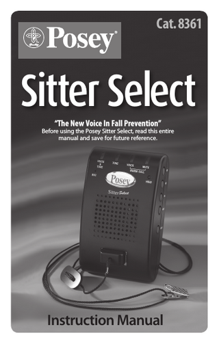 Posey Sitter Select Instruction Manual TABLE OF CONTENTS Before You Begin... 3 Nursing Surveillance... 4 Benefits of the Posey Sitter Select... 5 How the Posey Sitter Select Works... 6 Inserting/Changing Batteries... 7 Setting Alarm Mode... 8 Setting Alarm Tone... 9 Adjusting Alarm Volume... 10 Setting a Time Delay... 11 Recording a Message... 12 Setting the Unit On Hold... 13 Connecting the Nurse Call... 14 Sensor Pads... 15-16 Connecting Cord and Magnet... 17-18 Attaching the Bed Mounting Bracket... 19 Attaching the Posey Sitter Select to a Wall... 20 Attaching the Posey Sitter Select to a Chair... 21 System Components... 22-24 Troubleshooting Guide... 25-29 Sensor Connector Replacement... 30 Adapters... 31-34 Warnings and Precautions... 35 Warranty and Repair Information... 36 Product Specifications... 36    Sitter Select  
