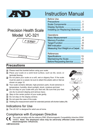 Precision Health Scale Model UC-321  Before Use Precautions ... 1 Scale Components ... 2 Display Symbols ... 3 Installing (or Replacing) Batteries .. 3 Operations Basic Measurement ... 4 Memory Function ... 6 Target Function ... 8 BMI Indication ... 10 Measuring Your Weight on a Carpet . 12 References Specifications ... 13 Maintaining the Scale ... 13 Before Requesting Service ... 13  Precautions Please read this booklet before using your scale. Place your scale on a solid level surface, such as tile, wood, or laminate flooring. Do not place your scale on a soft, wet or slippery floor. If the scale must be used on a carpet, be sure to attach the plastic add-on feet as shown on page 12. Your scale contains delicate, high-precision parts. Avoid extremes in temperature, humidity, direct sunlight, shock, moisture and dust. Do not step on your scale with your feet wet. Be sure that your feet are dry to prevent slipping and serious injury. Step on the center portion of your scale gently. Do not step on the display window. Do not open the case of the scale. Holding the measurement switch for extended periods will shorten battery life.  Indications for Use The UC-321 is designed for adult use at home.  Compliance with European Directive The scale complies with the statutory EMC (Electromagnetic Compatibility) directive 2004/ 108/EC. Note: The displayed value may be adversely affected under extreme electromagnetic influences. 1WMPD4000285B  