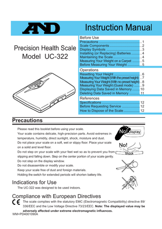 Before Use  Precision Health Scale Model UC-322  Precautions ... 1 Scale Components ... 2 Display Symbols ... 3 Installing (or Replacing) Batteries ... 4 Maintaining the Scale ... 4 Measuring Your Weight on a Carpet ... 5 Before Measuring Your Weight ... 5  Operations Resetting Your Height ... 6 Measuring Your Weight (With the preset height) .. 7 Measuring Your Weight (With no preset height) .. 8 Measuring Your Weight (Guest mode) ... 9 Displaying Data Saved in Memory ... 10 Deleting Data Saved in Memory ... 11  References Specifications ... 12 Before Requesting Service ... 12 How to Dispose of the Scale ... 12  Precautions Please read this booklet before using your scale. Your scale contains delicate, high-precision parts. Avoid extremes in temperature, humidity, direct sunlight, shock, moisture and dust. Do not place your scale on a soft, wet or slippy floor. Place your scale on a solid and level floor. Do not step on your scale with your feet wet so as to prevent you from slipping and falling down. Step on the center portion of your scale gently. Do not step on the display window. Do not disassemble or modify your scale. Keep your scale free of dust and foreign materials. Holding the switch for extended periods will shorten battery life.  Indications for Use The UC-322 was designed to be used indoors.  Compliance with European Directives The scale complies with the statutory EMC (Electromagnetic Compatibility) directive 89/ 336/EEC and the Low Voltage Directive 73/23/EEC. Note: The displayed value may be adversely affected under extreme electromagnetic influences. WM+PD4001090A  