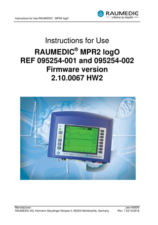 Instructions for Use RAUMEDIC MPR2 logO Table of contents 0 General notes ... 5 1 Safety-related information ... 6 2 Description of the device ... 9 2.1 Intended purpose ... 9 2.1.1 Description ... 9 2.1.2 Intended use ... 9 2.1.3 Operational environment ... 9 2.2 Indications ... 9 2.2.1 Conditions ... 9 2.2.2 Body parts or types of tissue interacting with the unit... 9 2.2.3 Frequency of use ... 9 2.2.4 Physiological purpose ... 9 2.2.5 Patient population ... 9 2.3 Contraindications... 9 2.4 Main operating functions ... 10 2.5 Operating elements, connections, displays ... 10 2.5.1 Keys with dedicated functions... 10 2.5.2 Keys with context-sensitive functions ... 10 2.6 Information and warning symbols ... 13 2.6.1 Information and warning symbols on the front side ... 13 2.6.2 Information and warning symbols on the bottom side and the type plate of the unit... 14 2.7 Abbreviations ... 15 2.8 Code designations on the connection ports of the MPR2 ... 15 2.9 Catheter location and signal designations ... 15 3 Patient monitoring ... 16 3.1 Invasive pressure measurement IBP ... 16 3.1.1 General aspects ... 16 3.1.2 Preparation of the invasive pressure measurement ... 16 3.1.2.1 Preparation of the invasive pressure measurement with external transducer ... 16 3.1.2.2 Preparation of the invasive pressure measurement with micro-chip precision pressure catheter... 17 3.1.2.3 Zero calibration ... 18 3.1.2.3.1 Zeroing RAUMEDIC catheter ... 18 3.1.2.3.2 Retention of zero value... 19 3.1.2.3.3 Conventional zeroing ... 19 3.2 Measurement of the partial oxygen pressure ... 19 3.2.1 General aspects ... 19 3.2.2 Preparation of the catheter ... 21 3.3 Measurement of the body temperature ... 22 3.3.1 Preparing the temperature measurement ... 22 3.3.2 Cleaning, disinfecting and sterilising the temperature sensor ... 23 3.4 Analogue outputs ... 23 3.5 Interface for the extension of the apparatus ... 23 3.6 PC interface... 24 3.7 Laptop for on-line and off-line display of the values measured ... 24 3.8 DATALOG software... 25 4 Operation of the MPR2 ... 26 4.1 General aspects ... 26 4.1.1 4.1.1 Switching on the apparatus... 26 4.1.2 Screen selection... 26 4.1.2.1 Information field ... 27 4.1.2.2 Navigation field ... 27 4.1.2.3 Data field ... 27 Manufacturer: zwo-400EN RAUMEDIC AG, Hermann-Staudinger-Strasse 2, 95233 Helmbrechts, Germany Rev. 7 22/10/2018 Page 2 of 97  