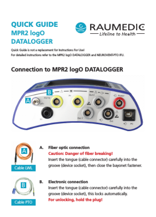 QUICK GUIDE MPR2 logO DATALOGGER Quick Guide is not a replacement for Instructions For Use! For detailed instructions refer to the MPR2 logO DATALOGGER and NEUROVENT-PTO IFU.  Connection to MPR2 logO DATALOGGER  B A  A  A.  Fiber optic connection Caution: Danger of fiber breaking! Insert the tongue (cable connector) carefully into the groove (device socket), then close the bayonet fastener.  B.  Electronic connection Insert the tongue (cable connector) carefully into the groove (device socket), this locks automatically. For unlocking, hold the plug!  Cable LWL  B Cable PTO  