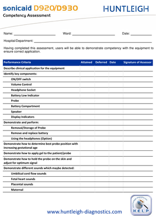 `çãéÉíÉåÅó=^ëëÉëëãÉåí=  Name:  Ward:  Date:  Hospital/Department: Having completed this assessment, users will be able to demonstrate competency with the equipment to ensure correct application. Performance Criteria  Attained  Deferred Date  Describe clinical application for the equipment Identify key components: ON/OFF switch Volume Control Headphone Socket Battery Low Indicator Probe Battery Compartment Speaker Display Indicators Demonstrate and perform: Removal/Storage of Probe Remove and replace battery Using the headphones (Option) Demonstrate how to determine best probe position with increasing gestational age Demonstrate how to apply gel to the patient/probe Demonstrate how to hold the probe on the skin and adjust for optimum signal Demonstrate different sounds which maybe detected: Umbilical cord flow sounds Fetal heart sounds Placental sounds Maternal  www.huntleigh-diagnostics.com  Signature of Assessor  