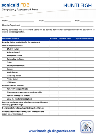 `çãéÉíÉåÅó=^ëëÉëëãÉåí=cçêã=  Name:  Ward:  Date:  Hospital/Department: Having completed this assessment, users will be able to demonstrate competency with the equipment to ensure correct application. Performance Criteria  Attained  Deferred Date  Describe clinical application for the equipment Identify key components: ON/OFF switch Volume Control Headphone Socket Battery Low Indicator Probe Battery Compartment Speaker Mode Button Start/Stop Button Printer Socket LCD Display Demonstrate and perform: Removal/Storage of Probe Disconnect and reconnect probe from cable Remove and replace battery Using the headphones (Option) Demonstrate how to determine best probe position with increasing gestational age Demonstrate how to apply gel to the patient/probe Demonstrate how to hold the probe on the skin and adjust for optimum signal  www.huntleigh-diagnostics.com  Signature of Assessor  