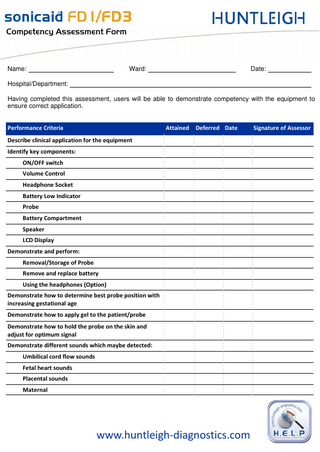 `çãéÉíÉåÅó=^ëëÉëëãÉåí=cçêã=  Name:  Ward:  Date:  Hospital/Department: Having completed this assessment, users will be able to demonstrate competency with the equipment to ensure correct application. Performance Criteria  Attained  Deferred Date  Describe clinical application for the equipment Identify key components: ON/OFF switch Volume Control Headphone Socket Battery Low Indicator Probe Battery Compartment Speaker LCD Display Demonstrate and perform: Removal/Storage of Probe Remove and replace battery Using the headphones (Option) Demonstrate how to determine best probe position with increasing gestational age Demonstrate how to apply gel to the patient/probe Demonstrate how to hold the probe on the skin and adjust for optimum signal Demonstrate different sounds which maybe detected: Umbilical cord flow sounds Fetal heart sounds Placental sounds Maternal  www.huntleigh-diagnostics.com  Signature of Assessor  